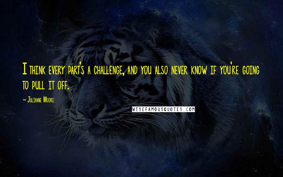 Julianne Moore Quotes: I think every part's a challenge, and you also never know if you're going to pull it off.