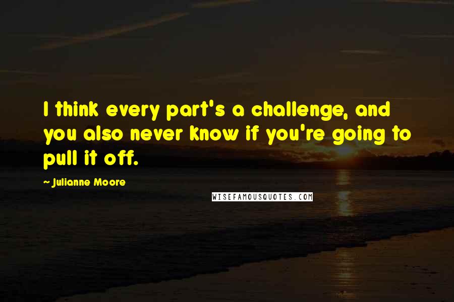 Julianne Moore Quotes: I think every part's a challenge, and you also never know if you're going to pull it off.