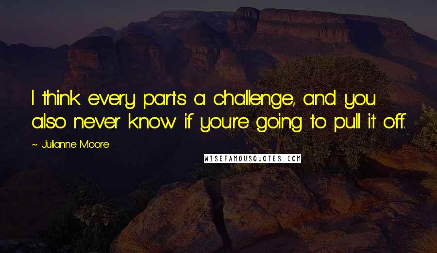 Julianne Moore Quotes: I think every part's a challenge, and you also never know if you're going to pull it off.