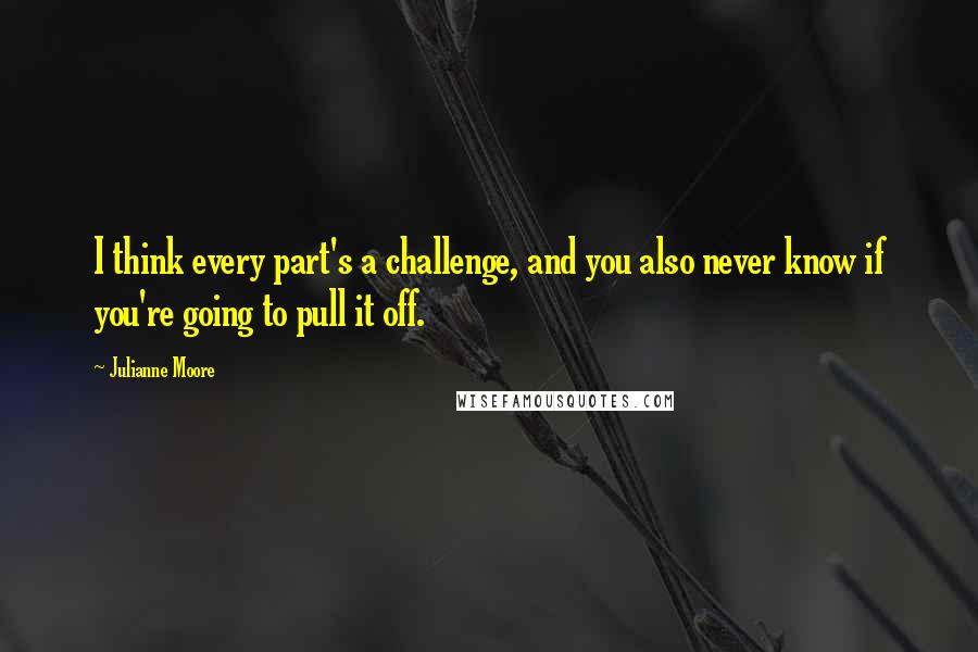 Julianne Moore Quotes: I think every part's a challenge, and you also never know if you're going to pull it off.