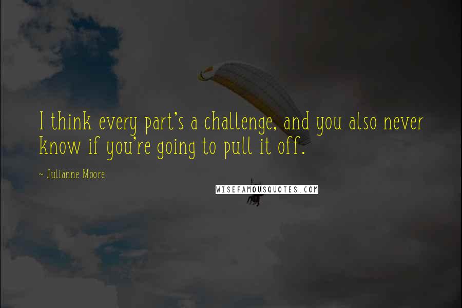 Julianne Moore Quotes: I think every part's a challenge, and you also never know if you're going to pull it off.