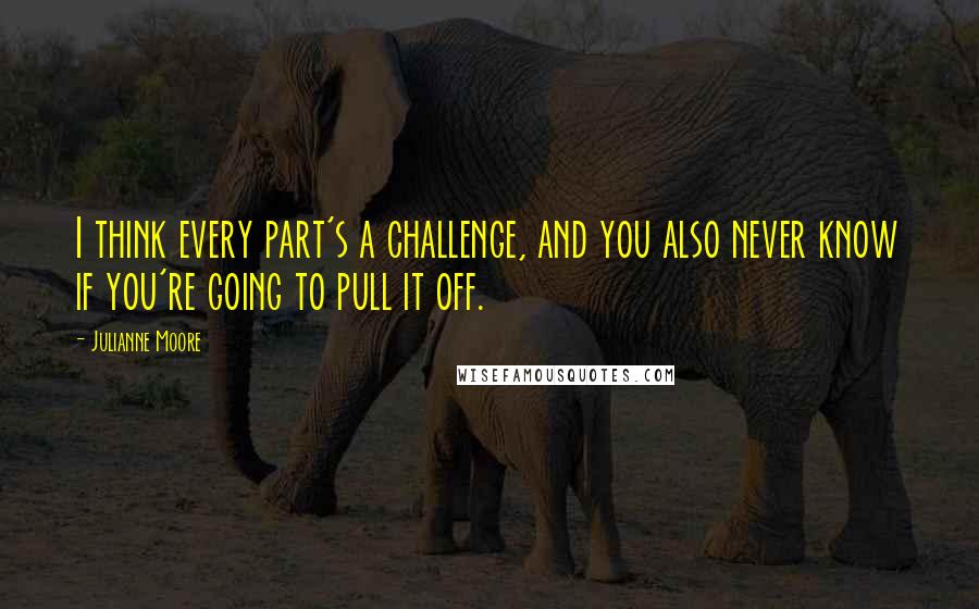 Julianne Moore Quotes: I think every part's a challenge, and you also never know if you're going to pull it off.