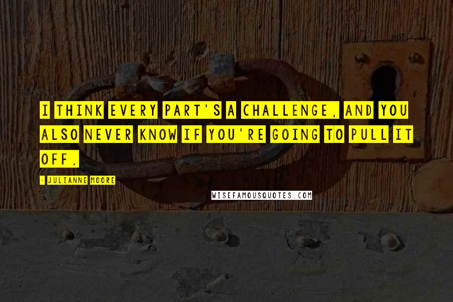 Julianne Moore Quotes: I think every part's a challenge, and you also never know if you're going to pull it off.