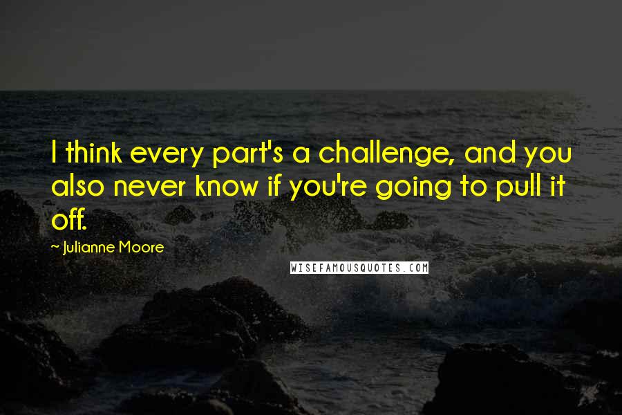 Julianne Moore Quotes: I think every part's a challenge, and you also never know if you're going to pull it off.