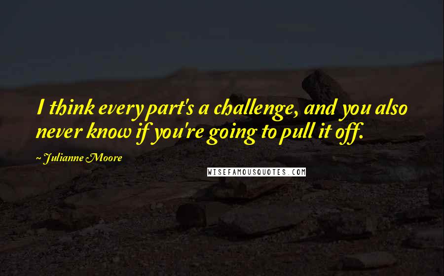 Julianne Moore Quotes: I think every part's a challenge, and you also never know if you're going to pull it off.