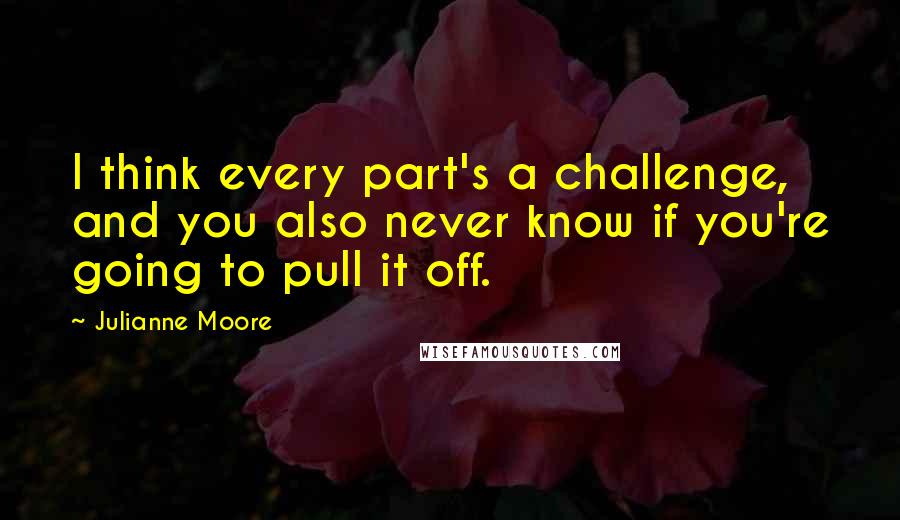 Julianne Moore Quotes: I think every part's a challenge, and you also never know if you're going to pull it off.