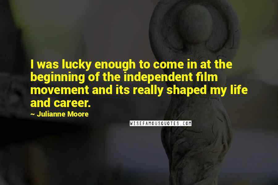 Julianne Moore Quotes: I was lucky enough to come in at the beginning of the independent film movement and its really shaped my life and career.