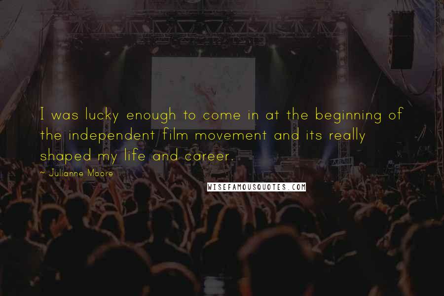 Julianne Moore Quotes: I was lucky enough to come in at the beginning of the independent film movement and its really shaped my life and career.
