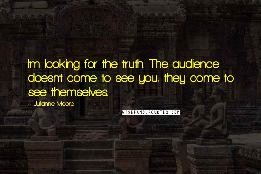 Julianne Moore Quotes: I'm looking for the truth. The audience doesn't come to see you, they come to see themselves.