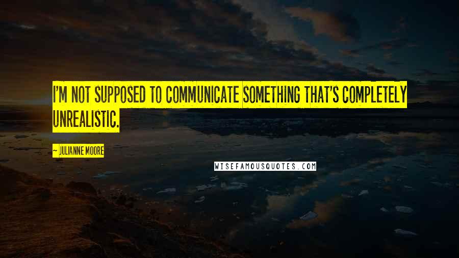 Julianne Moore Quotes: I'm not supposed to communicate something that's completely unrealistic.