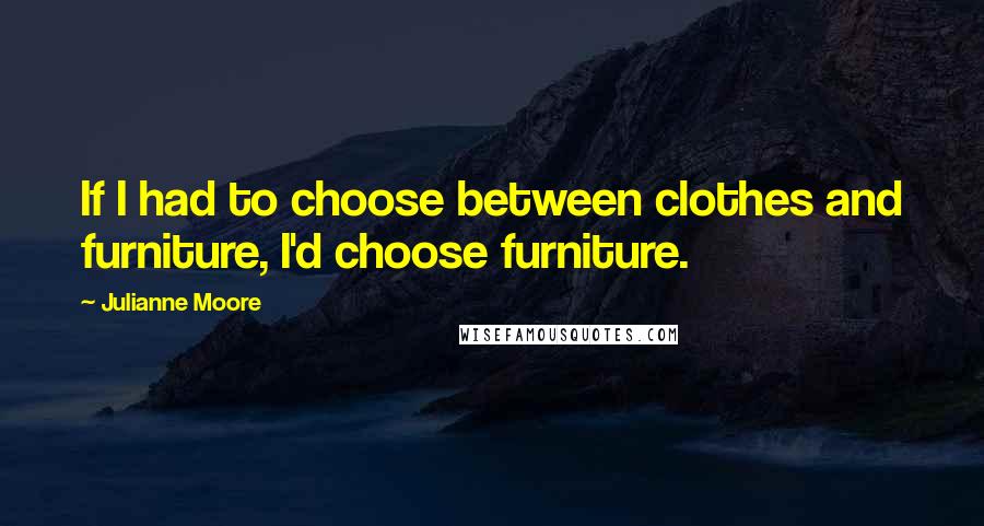 Julianne Moore Quotes: If I had to choose between clothes and furniture, I'd choose furniture.