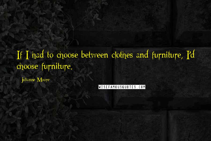 Julianne Moore Quotes: If I had to choose between clothes and furniture, I'd choose furniture.