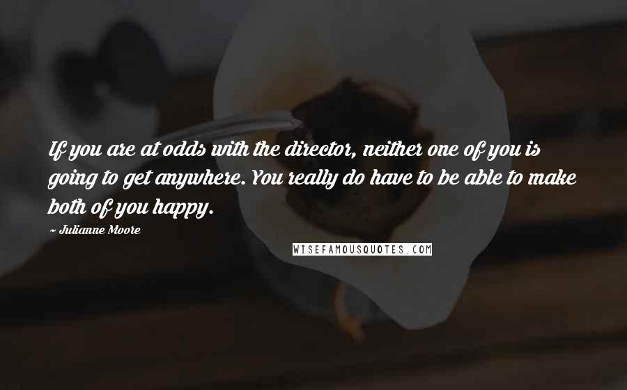 Julianne Moore Quotes: If you are at odds with the director, neither one of you is going to get anywhere. You really do have to be able to make both of you happy.