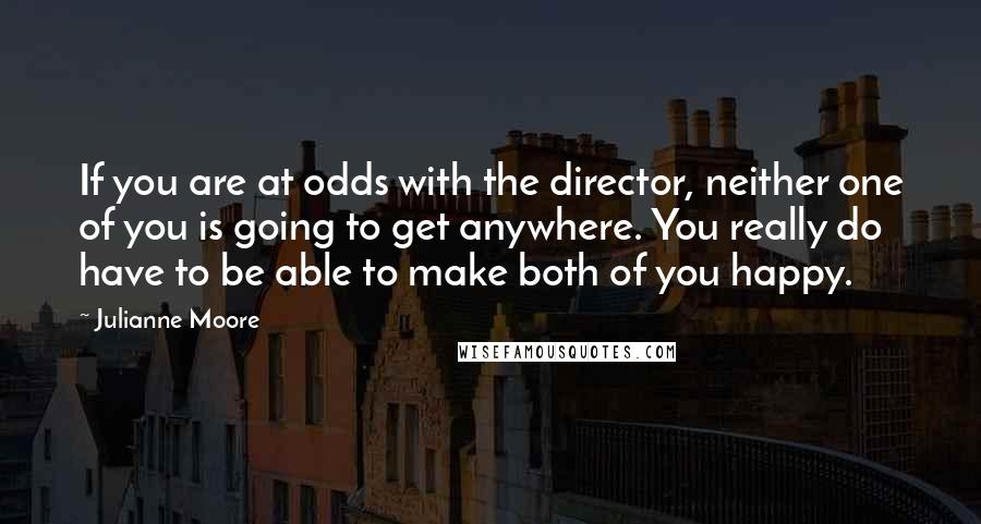 Julianne Moore Quotes: If you are at odds with the director, neither one of you is going to get anywhere. You really do have to be able to make both of you happy.
