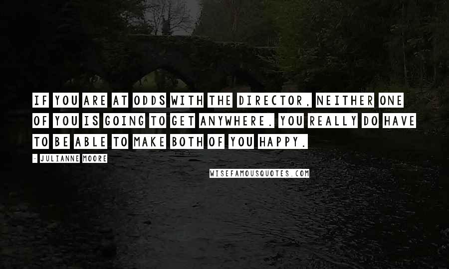 Julianne Moore Quotes: If you are at odds with the director, neither one of you is going to get anywhere. You really do have to be able to make both of you happy.
