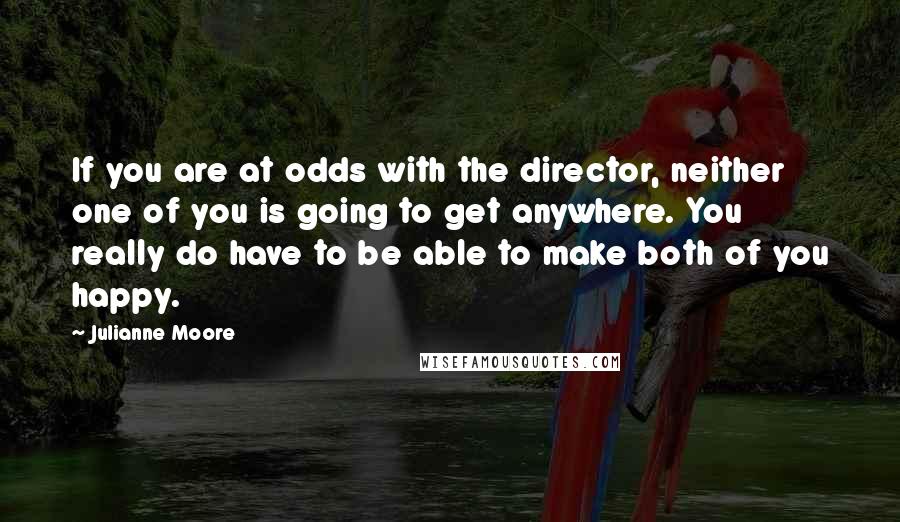 Julianne Moore Quotes: If you are at odds with the director, neither one of you is going to get anywhere. You really do have to be able to make both of you happy.