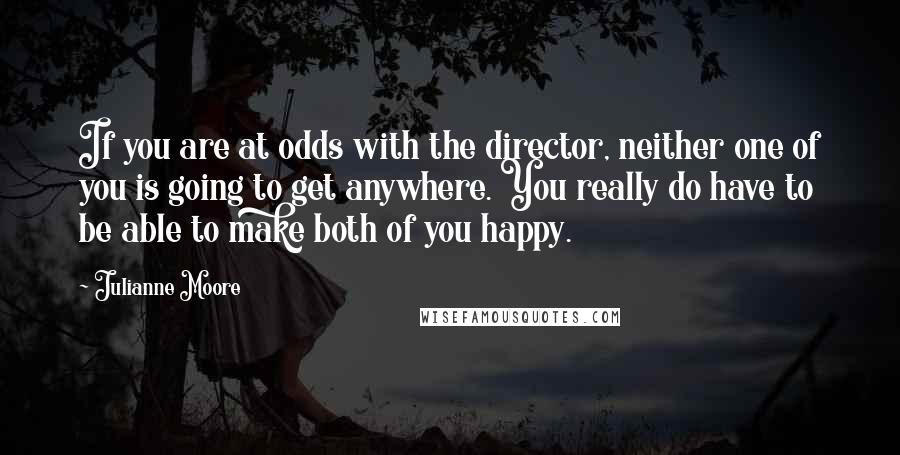 Julianne Moore Quotes: If you are at odds with the director, neither one of you is going to get anywhere. You really do have to be able to make both of you happy.