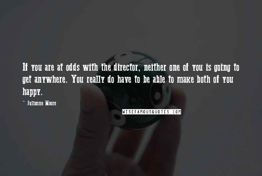 Julianne Moore Quotes: If you are at odds with the director, neither one of you is going to get anywhere. You really do have to be able to make both of you happy.