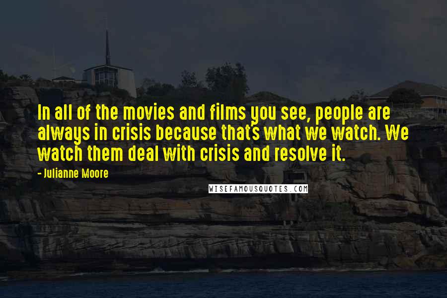 Julianne Moore Quotes: In all of the movies and films you see, people are always in crisis because that's what we watch. We watch them deal with crisis and resolve it.