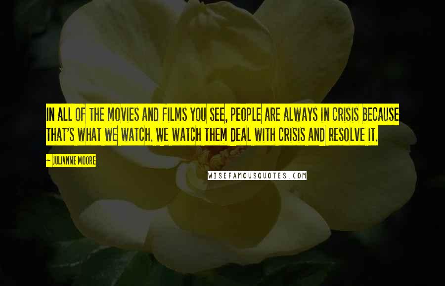 Julianne Moore Quotes: In all of the movies and films you see, people are always in crisis because that's what we watch. We watch them deal with crisis and resolve it.