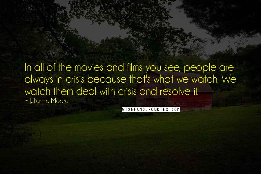 Julianne Moore Quotes: In all of the movies and films you see, people are always in crisis because that's what we watch. We watch them deal with crisis and resolve it.