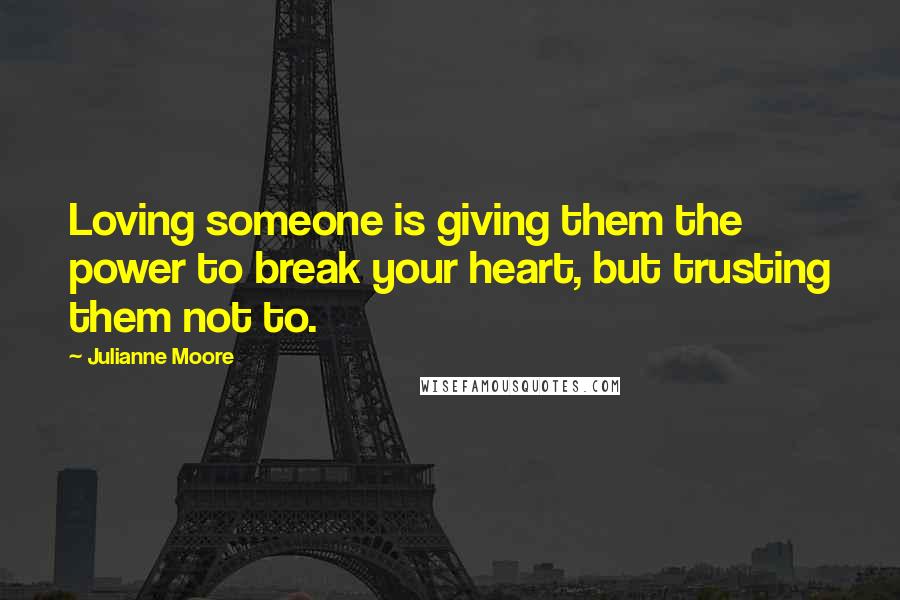 Julianne Moore Quotes: Loving someone is giving them the power to break your heart, but trusting them not to.