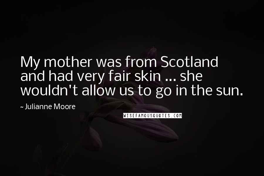 Julianne Moore Quotes: My mother was from Scotland and had very fair skin ... she wouldn't allow us to go in the sun.