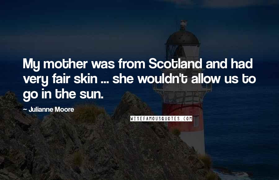 Julianne Moore Quotes: My mother was from Scotland and had very fair skin ... she wouldn't allow us to go in the sun.