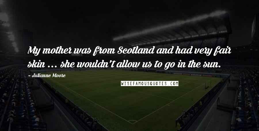 Julianne Moore Quotes: My mother was from Scotland and had very fair skin ... she wouldn't allow us to go in the sun.