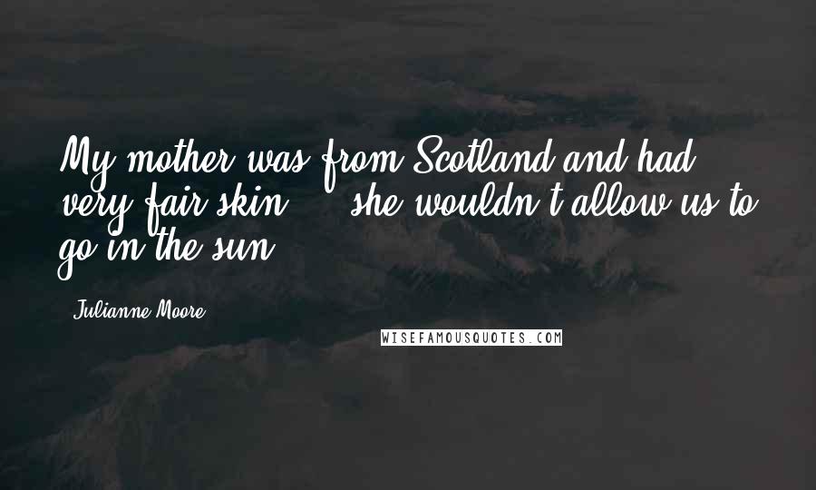 Julianne Moore Quotes: My mother was from Scotland and had very fair skin ... she wouldn't allow us to go in the sun.
