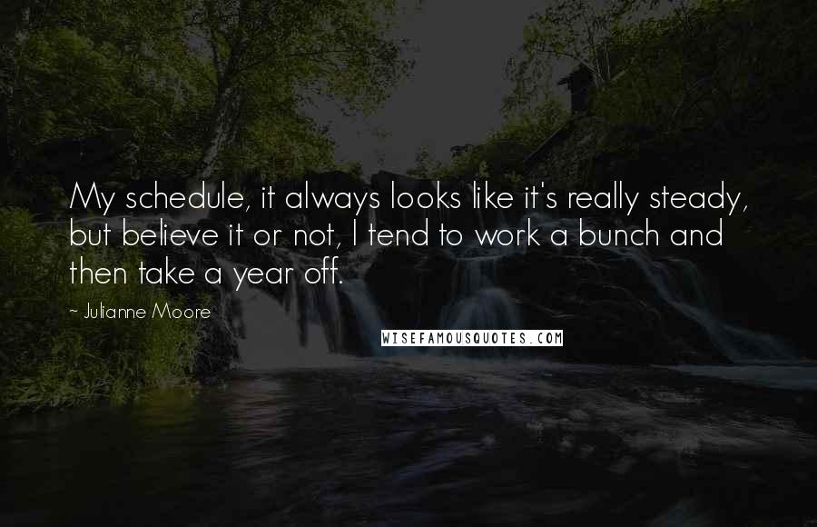 Julianne Moore Quotes: My schedule, it always looks like it's really steady, but believe it or not, I tend to work a bunch and then take a year off.