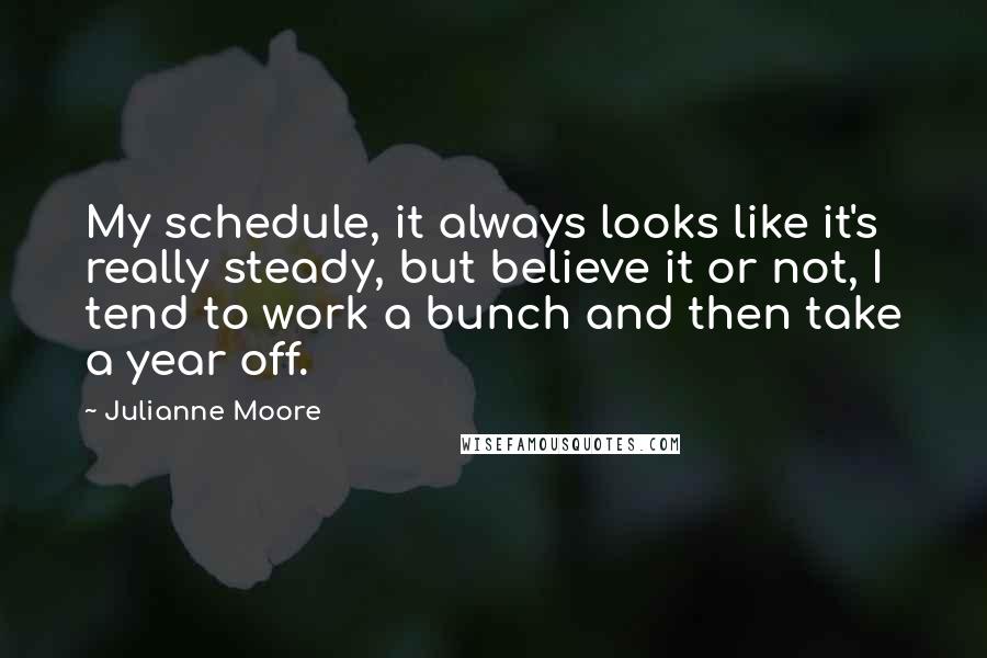 Julianne Moore Quotes: My schedule, it always looks like it's really steady, but believe it or not, I tend to work a bunch and then take a year off.