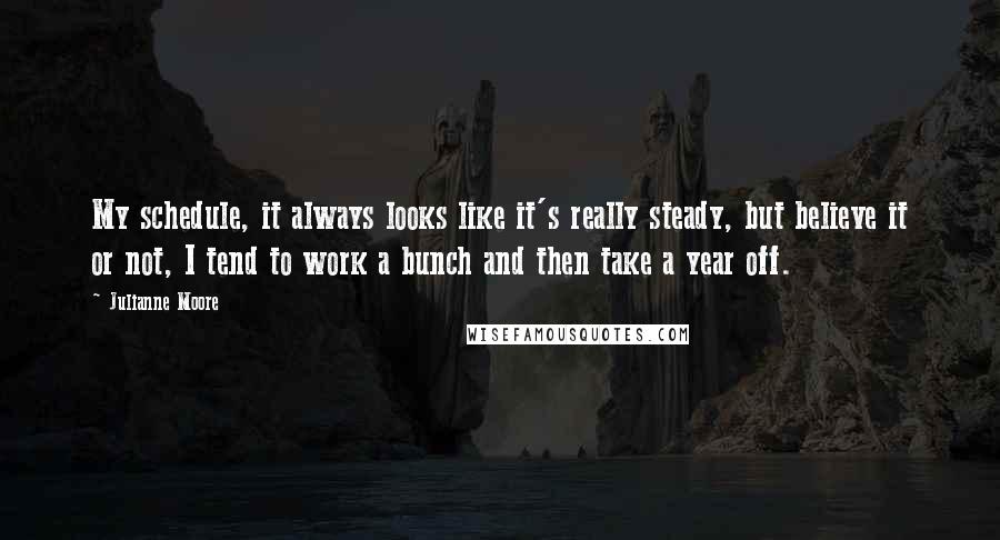 Julianne Moore Quotes: My schedule, it always looks like it's really steady, but believe it or not, I tend to work a bunch and then take a year off.
