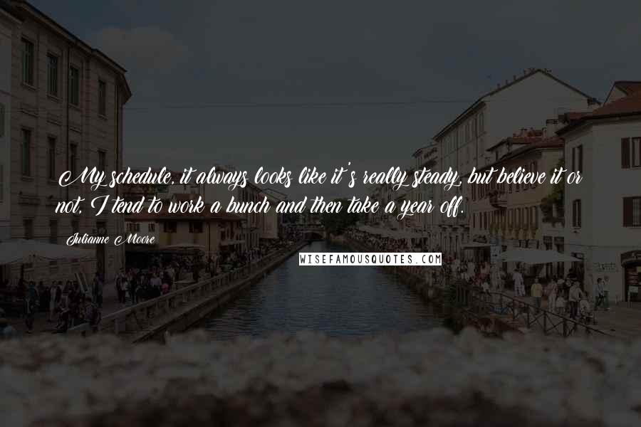Julianne Moore Quotes: My schedule, it always looks like it's really steady, but believe it or not, I tend to work a bunch and then take a year off.