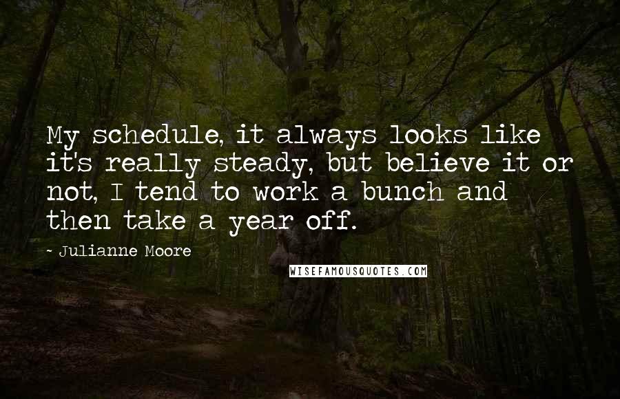 Julianne Moore Quotes: My schedule, it always looks like it's really steady, but believe it or not, I tend to work a bunch and then take a year off.