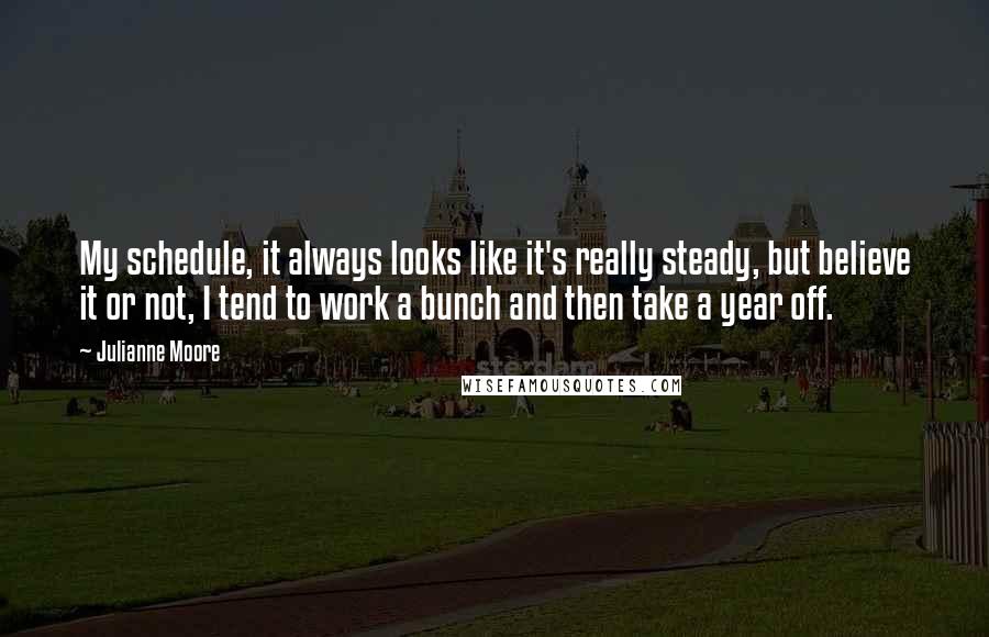 Julianne Moore Quotes: My schedule, it always looks like it's really steady, but believe it or not, I tend to work a bunch and then take a year off.