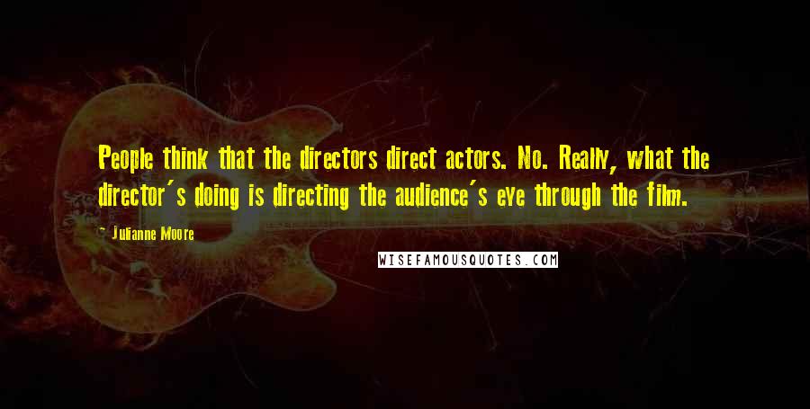 Julianne Moore Quotes: People think that the directors direct actors. No. Really, what the director's doing is directing the audience's eye through the film.