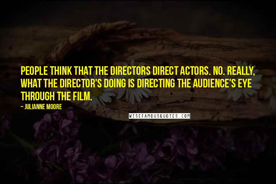 Julianne Moore Quotes: People think that the directors direct actors. No. Really, what the director's doing is directing the audience's eye through the film.