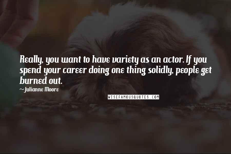 Julianne Moore Quotes: Really, you want to have variety as an actor. If you spend your career doing one thing solidly, people get burned out.