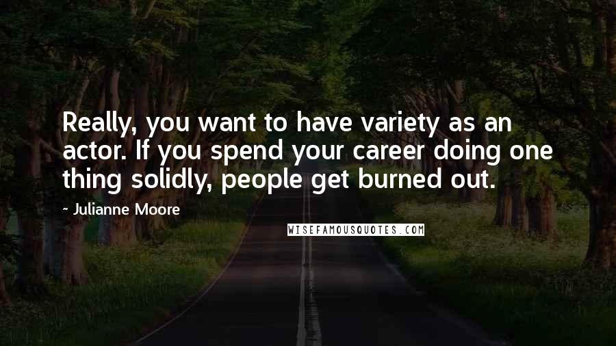 Julianne Moore Quotes: Really, you want to have variety as an actor. If you spend your career doing one thing solidly, people get burned out.