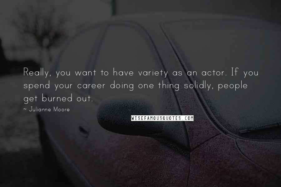 Julianne Moore Quotes: Really, you want to have variety as an actor. If you spend your career doing one thing solidly, people get burned out.