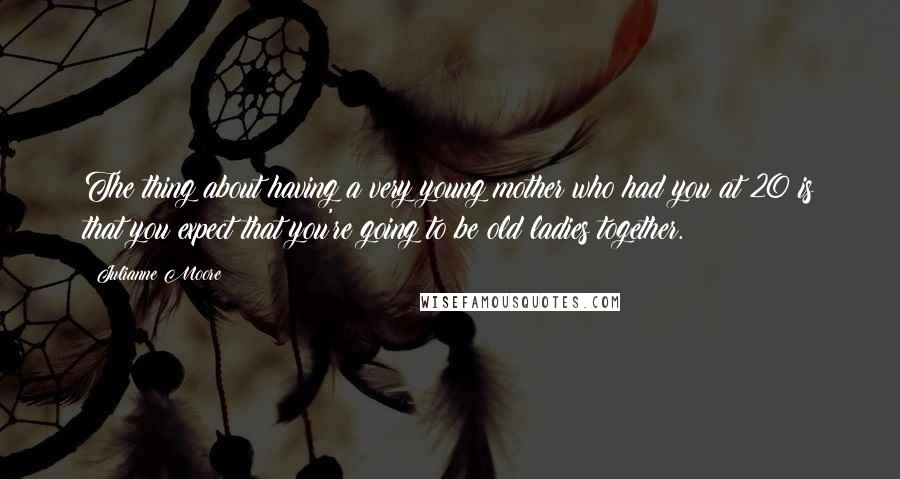 Julianne Moore Quotes: The thing about having a very young mother who had you at 20 is that you expect that you're going to be old ladies together.