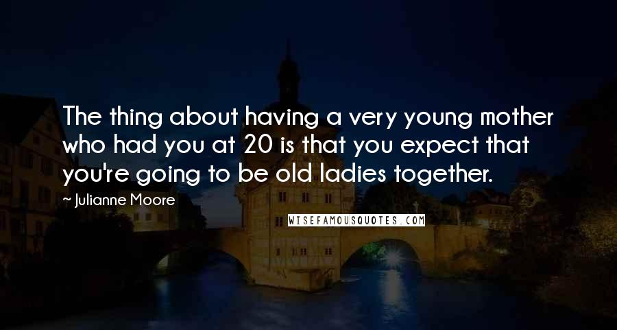 Julianne Moore Quotes: The thing about having a very young mother who had you at 20 is that you expect that you're going to be old ladies together.