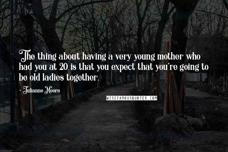 Julianne Moore Quotes: The thing about having a very young mother who had you at 20 is that you expect that you're going to be old ladies together.