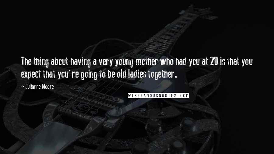 Julianne Moore Quotes: The thing about having a very young mother who had you at 20 is that you expect that you're going to be old ladies together.