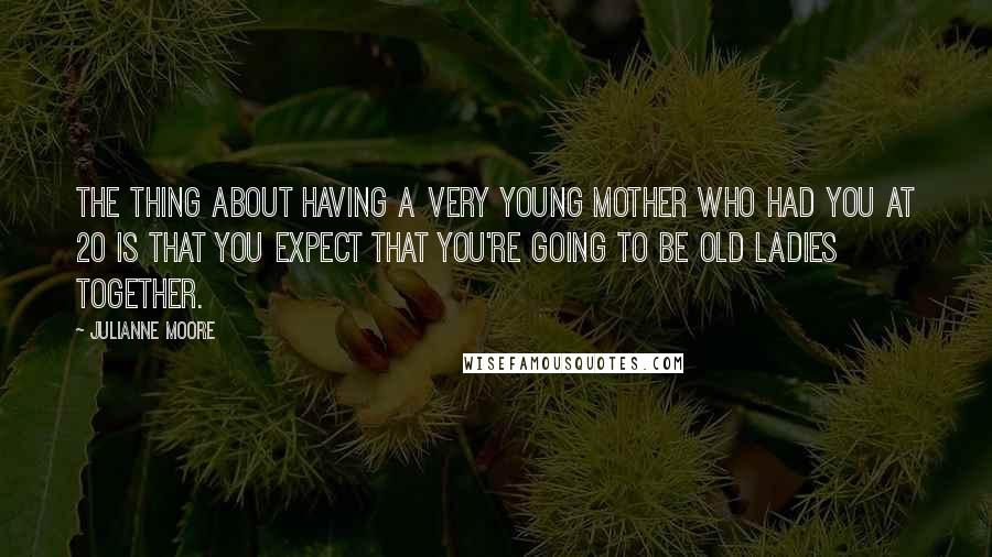 Julianne Moore Quotes: The thing about having a very young mother who had you at 20 is that you expect that you're going to be old ladies together.