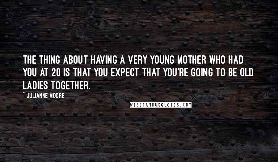 Julianne Moore Quotes: The thing about having a very young mother who had you at 20 is that you expect that you're going to be old ladies together.