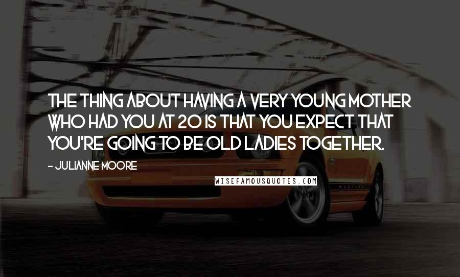 Julianne Moore Quotes: The thing about having a very young mother who had you at 20 is that you expect that you're going to be old ladies together.