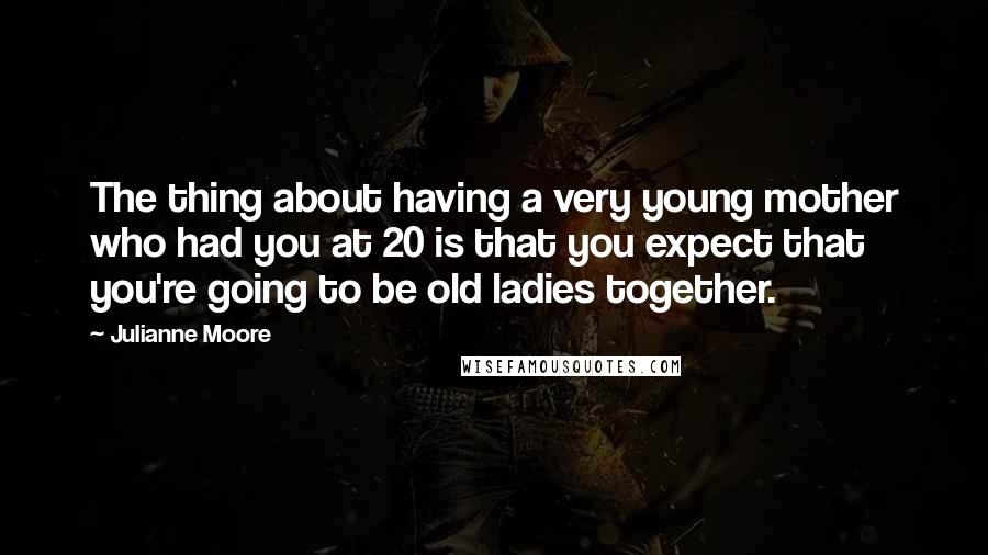 Julianne Moore Quotes: The thing about having a very young mother who had you at 20 is that you expect that you're going to be old ladies together.