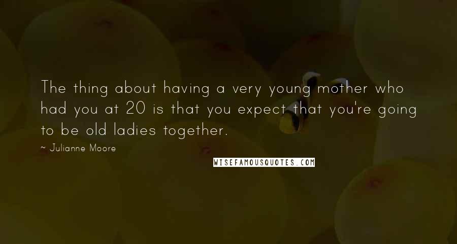 Julianne Moore Quotes: The thing about having a very young mother who had you at 20 is that you expect that you're going to be old ladies together.